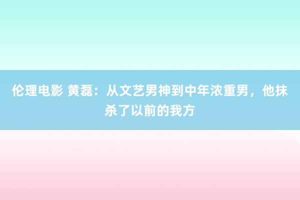 伦理电影 黄磊：从文艺男神到中年浓重男，他抹杀了以前的我方