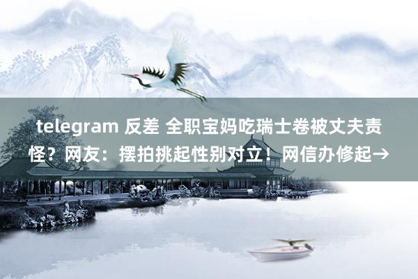 telegram 反差 全职宝妈吃瑞士卷被丈夫责怪？网友：摆拍挑起性别对立！网信办修起→