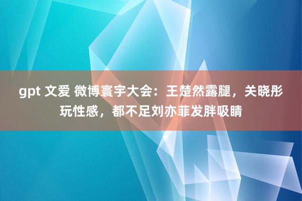 gpt 文爱 微博寰宇大会：王楚然露腿，关晓彤玩性感，都不足刘亦菲发胖吸睛