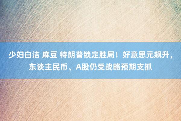 少妇白洁 麻豆 特朗普锁定胜局！好意思元飙升，东谈主民币、A股仍受战略预期支抓