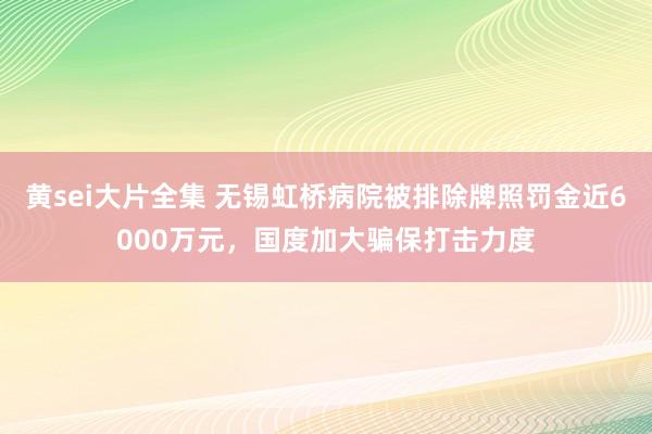 黄sei大片全集 无锡虹桥病院被排除牌照罚金近6000万元，国度加大骗保打击力度