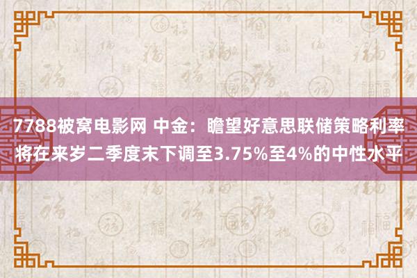 7788被窝电影网 中金：瞻望好意思联储策略利率将在来岁二季度末下调至3.75%至4%的中性水平