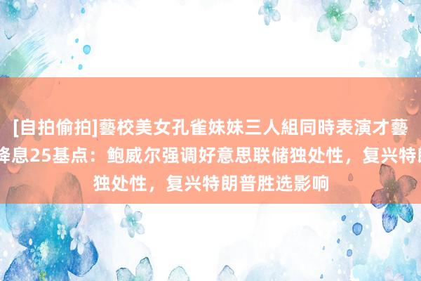 [自拍偷拍]藝校美女孔雀妹妹三人組同時表演才藝 大选后初次降息25基点：鲍威尔强调好意思联储独处性，复兴特朗普胜选影响