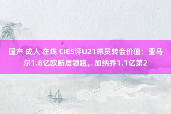 国产 成人 在线 CIES评U21球员转会价值：亚马尔1.8亿欧断层领跑，加纳乔1.1亿第2