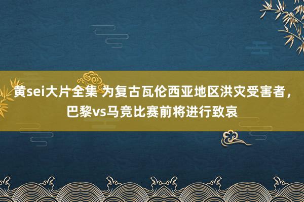 黄sei大片全集 为复古瓦伦西亚地区洪灾受害者，巴黎vs马竞比赛前将进行致哀