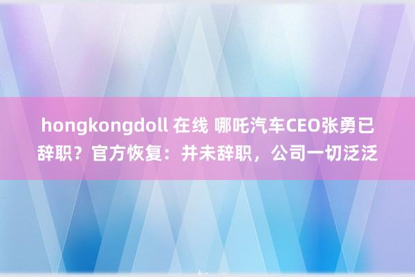 hongkongdoll 在线 哪吒汽车CEO张勇已辞职？官方恢复：并未辞职，公司一切泛泛