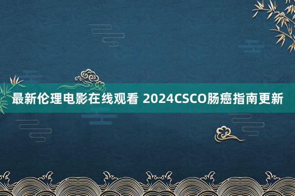 最新伦理电影在线观看 2024CSCO肠癌指南更新