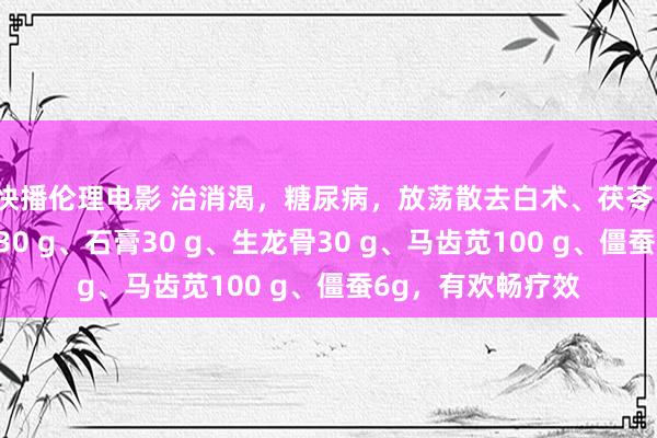 快播伦理电影 治消渴，糖尿病，放荡散去白术、茯苓、甘草，加生牡蛎30 g、石膏30 g、生龙骨30 g、马齿苋100 g、僵蚕6g，有欢畅疗效