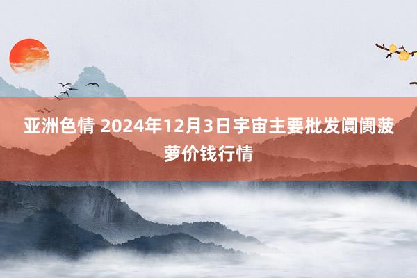 亚洲色情 2024年12月3日宇宙主要批发阛阓菠萝价钱行情