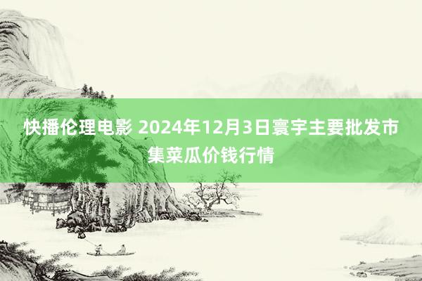 快播伦理电影 2024年12月3日寰宇主要批发市集菜瓜价钱行情