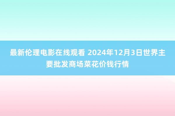 最新伦理电影在线观看 2024年12月3日世界主要批发商场菜花价钱行情