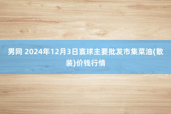 男同 2024年12月3日寰球主要批发市集菜油(散装)价钱行情