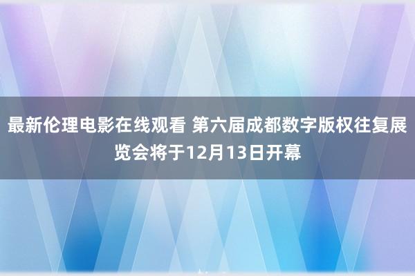 最新伦理电影在线观看 第六届成都数字版权往复展览会将于12月13日开幕