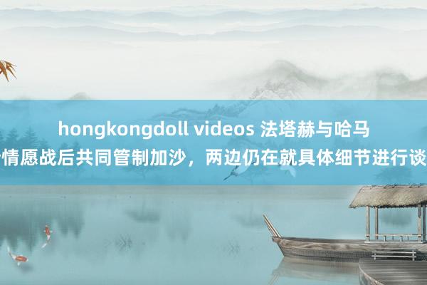 hongkongdoll videos 法塔赫与哈马斯情愿战后共同管制加沙，两边仍在就具体细节进行谈判