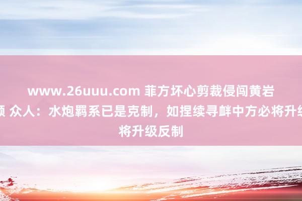 www.26uuu.com 菲方坏心剪裁侵闯黄岩岛视频 众人：水炮羁系已是克制，如捏续寻衅中方必将升级反制