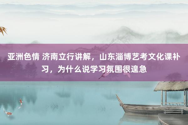 亚洲色情 济南立行讲解，山东淄博艺考文化课补习，为什么说学习氛围很遑急