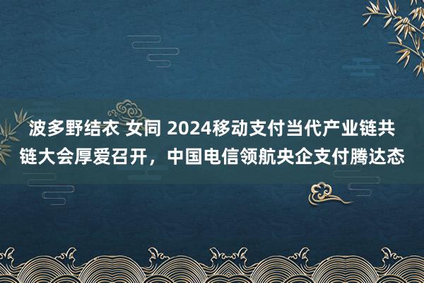 波多野结衣 女同 2024移动支付当代产业链共链大会厚爱召开，中国电信领航央企支付腾达态