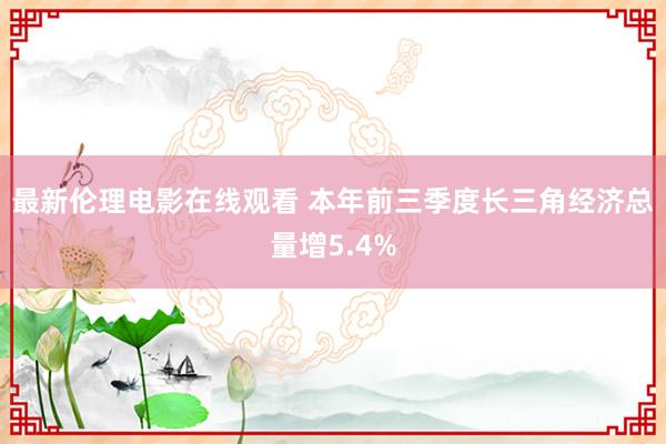 最新伦理电影在线观看 本年前三季度长三角经济总量增5.4%