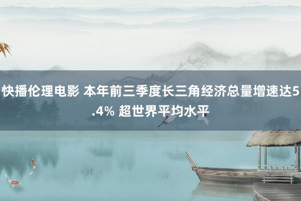 快播伦理电影 本年前三季度长三角经济总量增速达5.4% 超世界平均水平