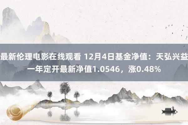 最新伦理电影在线观看 12月4日基金净值：天弘兴益一年定开最新净值1.0546，涨0.48%