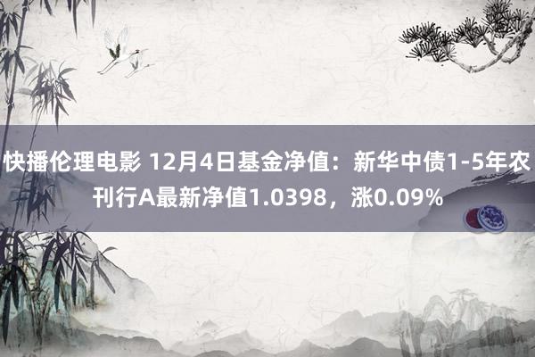 快播伦理电影 12月4日基金净值：新华中债1-5年农刊行A最新净值1.0398，涨0.09%