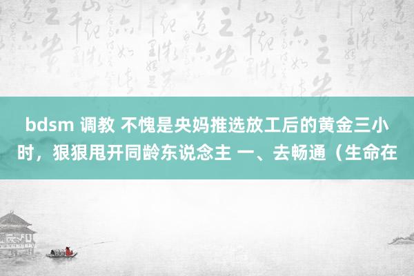 bdsm 调教 不愧是央妈推选放工后的黄金三小时，狠狠甩开同龄东说念主 一、去畅通（生命在