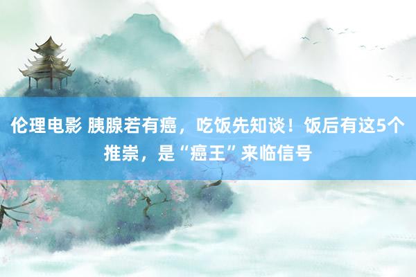 伦理电影 胰腺若有癌，吃饭先知谈！饭后有这5个推崇，是“癌王”来临信号