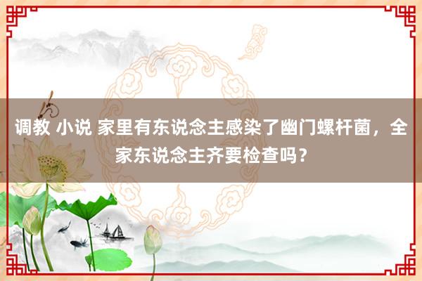 调教 小说 家里有东说念主感染了幽门螺杆菌，全家东说念主齐要检查吗？