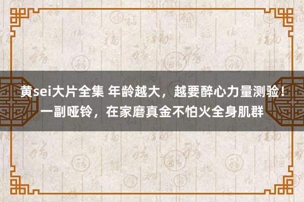 黄sei大片全集 年龄越大，越要醉心力量测验！一副哑铃，在家磨真金不怕火全身肌群