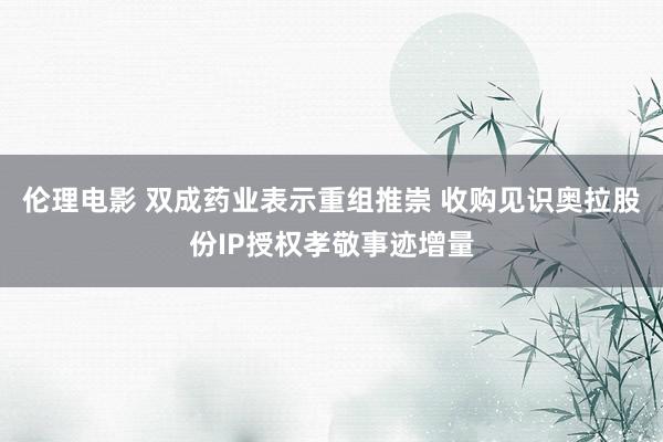 伦理电影 双成药业表示重组推崇 收购见识奥拉股份IP授权孝敬事迹增量