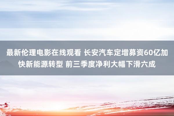 最新伦理电影在线观看 长安汽车定增募资60亿加快新能源转型 前三季度净利大幅下滑六成