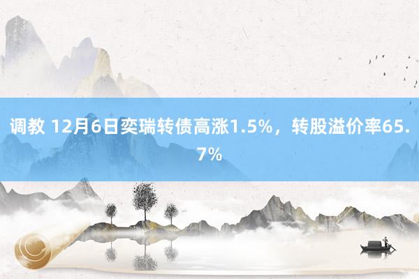 调教 12月6日奕瑞转债高涨1.5%，转股溢价率65.7%