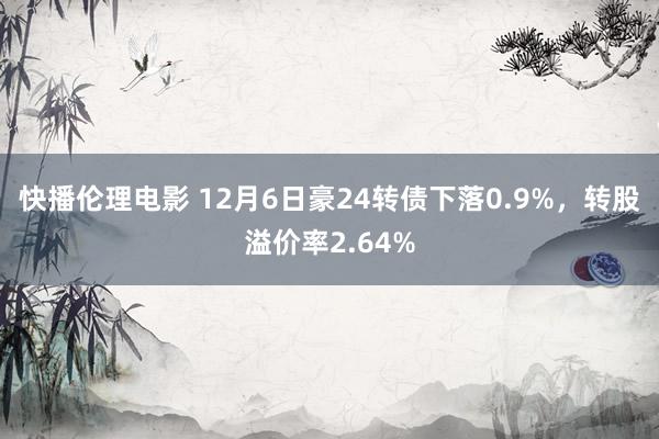 快播伦理电影 12月6日豪24转债下落0.9%，转股溢价率2.64%