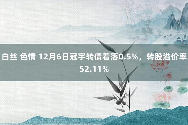 白丝 色情 12月6日冠宇转债着落0.5%，转股溢价率52.11%