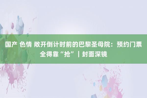 国产 色情 敞开倒计时前的巴黎圣母院：预约门票全得靠“抢”｜封面深镜