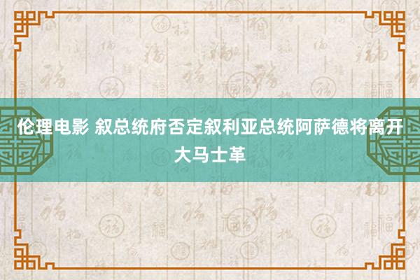 伦理电影 叙总统府否定叙利亚总统阿萨德将离开大马士革