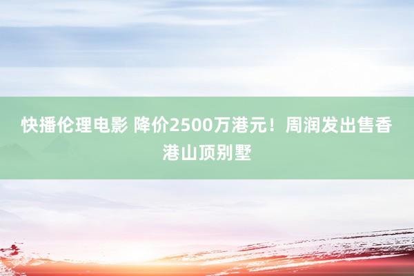 快播伦理电影 降价2500万港元！周润发出售香港山顶别墅