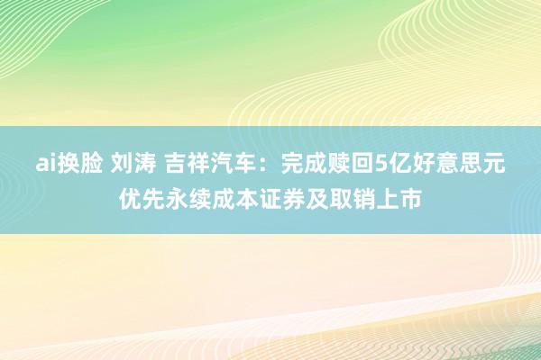 ai换脸 刘涛 吉祥汽车：完成赎回5亿好意思元优先永续成本证券及取销上市