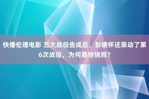 快播伦理电影 五大战役告成后，彭德怀还策动了第6次战役，为何最终烧毁？