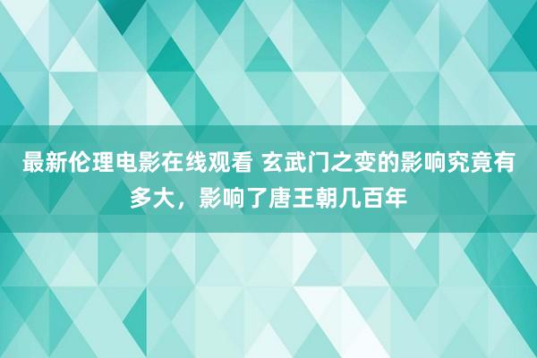 最新伦理电影在线观看 玄武门之变的影响究竟有多大，影响了唐王朝几百年