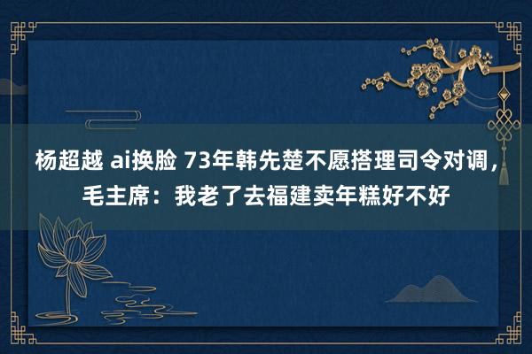 杨超越 ai换脸 73年韩先楚不愿搭理司令对调，毛主席：我老了去福建卖年糕好不好