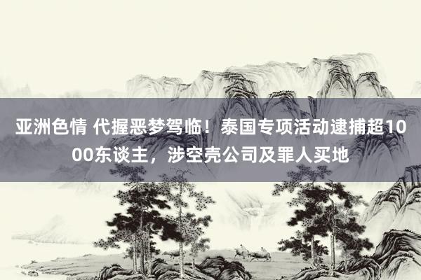 亚洲色情 代握恶梦驾临！泰国专项活动逮捕超1000东谈主，涉空壳公司及罪人买地