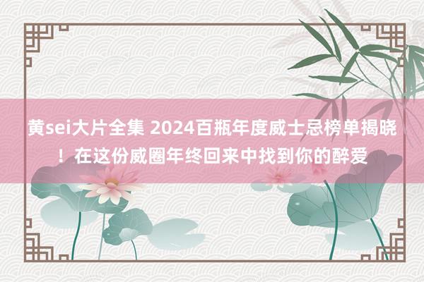 黄sei大片全集 2024百瓶年度威士忌榜单揭晓！在这份威圈年终回来中找到你的醉爱