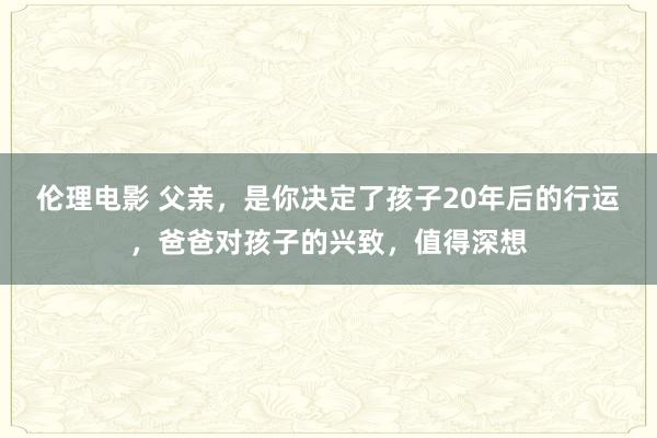 伦理电影 父亲，是你决定了孩子20年后的行运，爸爸对孩子的兴致，值得深想