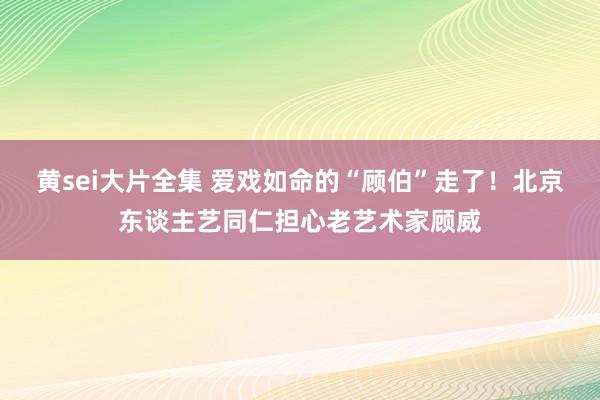 黄sei大片全集 爱戏如命的“顾伯”走了！北京东谈主艺同仁担心老艺术家顾威