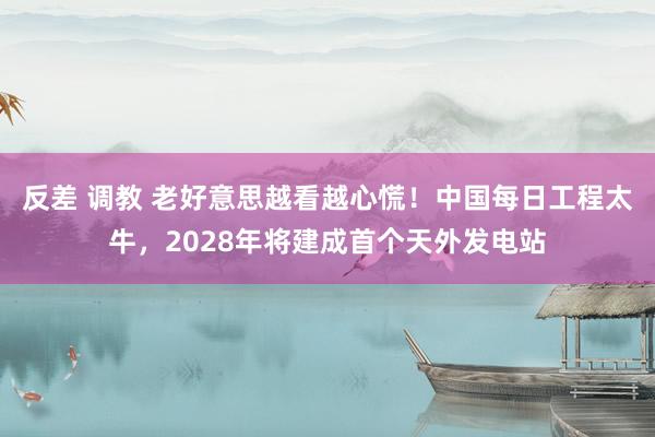 反差 调教 老好意思越看越心慌！中国每日工程太牛，2028年将建成首个天外发电站