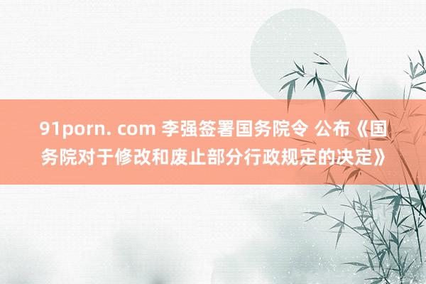 91porn. com 李强签署国务院令 公布《国务院对于修改和废止部分行政规定的决定》