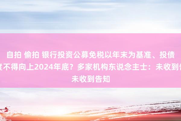 自拍 偷拍 银行投资公募免税以年末为基准、投债额度不得向上2024年底？多家机构东说念主士：未收到告知