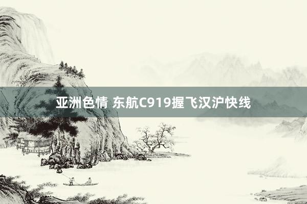 亚洲色情 东航C919握飞汉沪快线