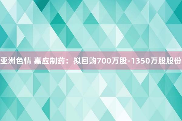 亚洲色情 嘉应制药：拟回购700万股-1350万股股份